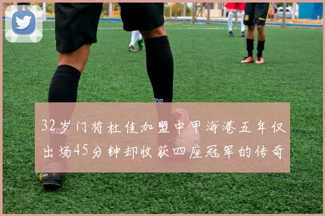 32岁门将杜佳加盟中甲海港五年仅出场45分钟却收获四座冠军的传奇经历