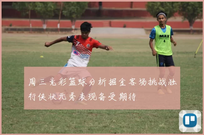 周三竞彩篮球分析掘金客场挑战独行侠状元秀表现备受期待