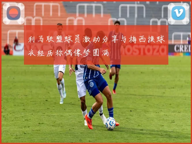 利马联盟球员激动分享与梅西换球衣经历称偶像梦圆满