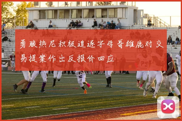 勇狼热尼积极追逐字母哥雄鹿对交易提案作出反报价回应