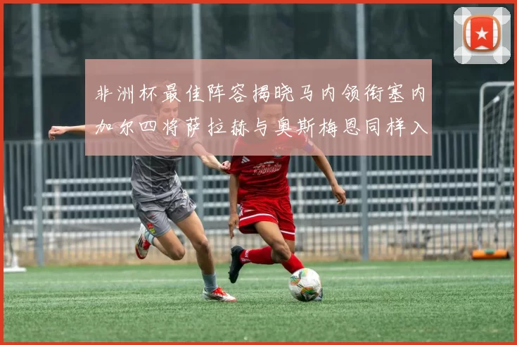 非洲杯最佳阵容揭晓马内领衔塞内加尔四将萨拉赫与奥斯梅恩同样入选