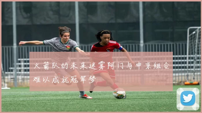 火箭队的未来迷雾阿门与申京组合难以成就冠军梦