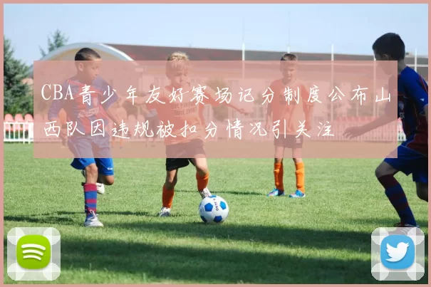 CBA青少年友好赛场记分制度公布山西队因违规被扣分情况引关注